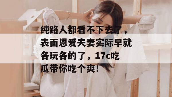 纯路人都看不下去了，表面恩爱夫妻实际早就各玩各的了，17c吃瓜带你吃个爽！  第1张