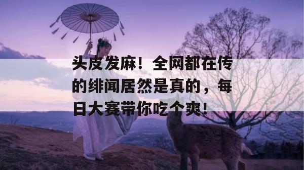 头皮发麻！全网都在传的绯闻居然是真的，每日大赛带你吃个爽！  第1张
