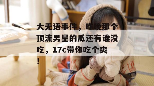 大无语事件，昨晚那个顶流男星的瓜还有谁没吃，17c带你吃个爽！  第1张