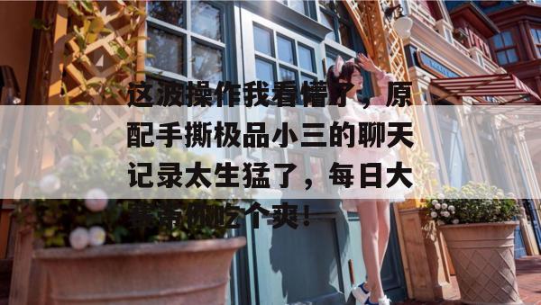 这波操作我看懵了，原配手撕极品小三的聊天记录太生猛了，每日大赛带你吃个爽！  第1张