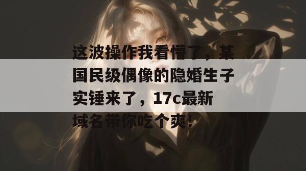 这波操作我看懵了，某国民级偶像的隐婚生子实锤来了，17c最新域名带你吃个爽！  第1张