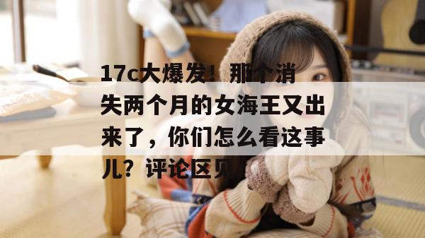 17c大爆发！那个消失两个月的女海王又出来了，你们怎么看这事儿？评论区见。  第1张