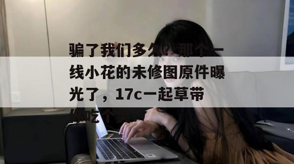 骗了我们多久？那个一线小花的未修图原件曝光了，17c一起草带你吃个爽！  第1张