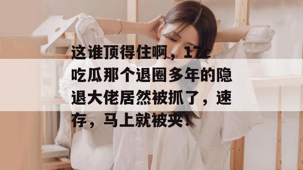 这谁顶得住啊，17c吃瓜那个退圈多年的隐退大佬居然被抓了，速存，马上就被夹！  第1张