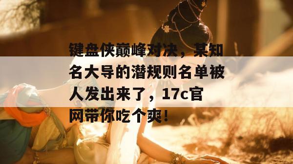键盘侠巅峰对决，某知名大导的潜规则名单被人发出来了，17c官网带你吃个爽！  第1张