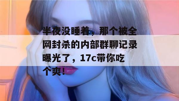 半夜没睡着，那个被全网封杀的内部群聊记录曝光了，17c带你吃个爽！  第1张
