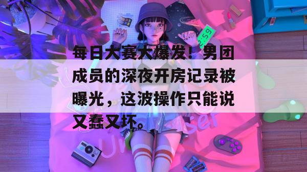 每日大赛大爆发！男团成员的深夜开房记录被曝光，这波操作只能说又蠢又坏。  第1张