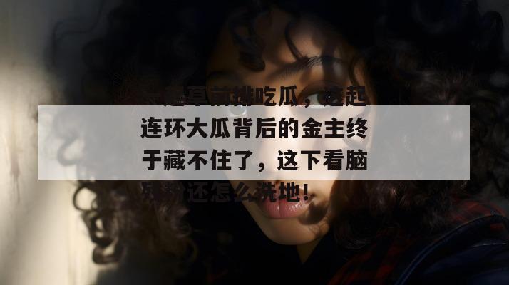 一起草前排吃瓜，这起连环大瓜背后的金主终于藏不住了，这下看脑残粉还怎么洗地！  第1张
