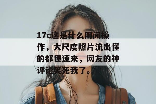 17c这是什么阴间操作，大尺度照片流出懂的都懂速来，网友的神评论笑死我了。  第1张