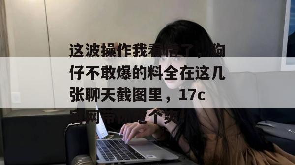 这波操作我看懵了，狗仔不敢爆的料全在这几张聊天截图里，17c官网带你吃个爽！  第1张