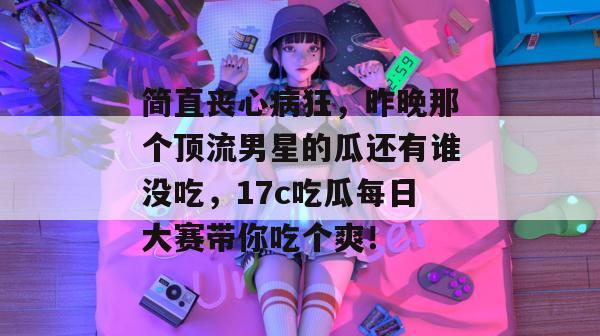 简直丧心病狂，昨晚那个顶流男星的瓜还有谁没吃，17c吃瓜每日大赛带你吃个爽！  第1张