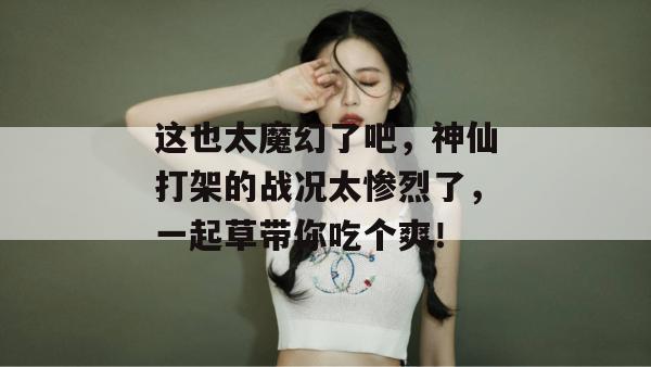 这也太魔幻了吧，神仙打架的战况太惨烈了，一起草带你吃个爽！  第1张