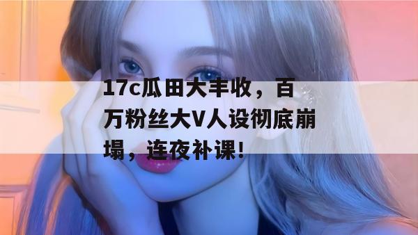 17c瓜田大丰收，百万粉丝大V人设彻底崩塌，连夜补课！  第1张