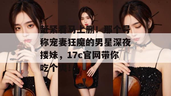 赶紧看马上删！那个号称宠妻狂魔的男星深夜搂妹，17c官网带你吃个爽！  第1张