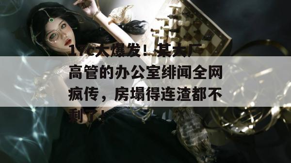 17c大爆发！某大厂高管的办公室绯闻全网疯传，房塌得连渣都不剩了！  第1张