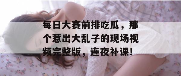 每日大赛前排吃瓜，那个惹出大乱子的现场视频完整版，连夜补课！  第1张