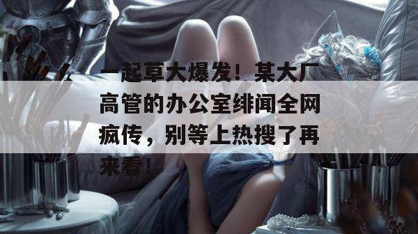 一起草大爆发！某大厂高管的办公室绯闻全网疯传，别等上热搜了再来看！  第1张